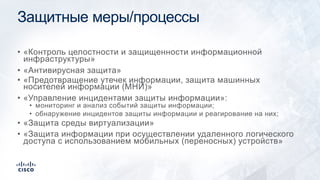 Защитные меры/процессы
• «Контроль целостности и защищенности информационной
инфраструктуры»
• «Антивирусная защита»
• «Предотвращение утечек информации, защита машинных
носителей информации (МНИ)»
• «Управление инцидентами защиты информации»:
• мониторинг и анализ событий защиты информации;
• обнаружение инцидентов защиты информации и реагирование на них;
• «Защита среды виртуализации»
• «Защита информации при осуществлении удаленного логического
доступа с использованием мобильных (переносных) устройств»
 