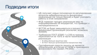 Подводим итоги
• ЦБ получает новые полномочия по регулированию
вопросов кибербезопасности финансовых
организаций (не только банков) и будет усиливать
работы в этом направлении
• ФСБ тормозит процесс реализации мер по
информированию об инцидентах, что приводит к
неопределенности
• ФСТЭК не будет вмешиваться в процесс ИБ
финансовых организаций (исключая, возможно,
ЗОКИИ)
• Требования ГОСТ 57580.1 и 239-го приказа
пересекаются на 100% в части технической
реализации
• В 239-м больше защитных мер
• В ГОСТ больше организационно-процессных мер
• Сертификация средств защиты не является
обязательной, в отличие от СКЗИ и прикладного
финансового ПО (привет, PA DSS)
 