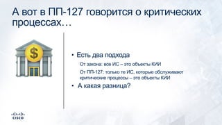 А вот в ПП-127 говорится о критических
процессах…
• Есть два подхода
От закона: все ИС – это объекты КИИ
От ПП-127: только те ИС, которые обслуживают
критические процессы – это объекты КИИ
• А какая разница?
!
 