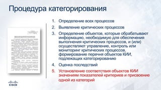 Процедура категорирования
1. Определение всех процессов
2. Выявление критических процессов
3. Определение объектов, которые обрабатывают
информацию, необходимую для обеспечения
выполнения критических процессов, и (или)
осуществляют управление, контроль или
мониторинг критических процессов,
формирование перечня объектов КИИ,
подлежащих категорированию
4. Оценка последствий
5. Установление соответствия объектов КИИ
значениям показателей критериев и присвоение
одной из категорий
 