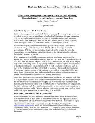 Draft and Informal Concept Notes – Not for Distribution


      Solid Waste Management Conceptual Issues on Cost Recovery,
          Financial Incentives, and Intergovernmental Transfers
                                  Author: Sandra Cointreau1

                                        September 2005

Solid Waste Systems – Cash Flow Needs
Solid waste management is a daily task that is never done. Every day brings new waste
to collect, streets to sweep, waste loads to haul and safely dispose. As local economies
develop, per capita waste generation increases in proportion to increased consumer
activity and related packaging. Tourism and other foreign business transactions may
cause waste generation to increase faster than local consumption growth.
Solid waste budgetary requirements in municipalities of developing countries are
substantial. They commonly range from 20-50% of total municipal recurrent
expenditures. With the rise in contracting for private sector service delivery, the
recurrent cost goes up, because capital investment by the private sector is reimbursed
through their contract payments.
When services are provided by government workers, solid waste budgets may be
significantly obligated to labor salaries and benefits. Fuel costs and consumables, such as
tires, also have precedence. Beyond these priority commitments, the solid waste budgets
may not be sufficiently ample to buy spare parts to make repairs, replace collection bins,
or purchase soil to cover waste in the landfill. In such situations, solid waste workers
may not be able to perform their job for lack of operable vehicles and/or consumables.
Without spare parts, a portion of the fleet may be set aside to be cannibalized for spare
parts. These circumstances then lead to a spiral downward and willingness to pay for
service diminishes as residents experience service irregularities.
Good solid waste service occurs only where reliable, regularized and adequate cash flow
is available. With adequate cash flow for recurrent expenditures, it is possible to arrange
for private sector involvement that would provide investment in new equipment and
facilities, and thus enable capital costs to be translated to recurrent debt service payments.
Similarly, adequate cash flow enables municipalities to borrow from local commercial or
national development banks. Without adequate recurrent revenues, only transfers, grants
and borrowing on concessional terms are likely to be available.
Solid Waste Governance – Who is Responsible?
Municipalities own the solid waste that is put on their public streets, have full control
over who they allow as their agents to handle that waste, and are expected to provide
waste management services from the source to the final disposal. This service is highly
1
  Sandra Cointreau, Solid Waste Management Advisor, The World Bank, Washington, DC; ,
http://worldbank.org/solidwaste. Review and advice on urban finance guidance from Patricia Annez,
Urban Finance Advisor, The World Bank, Washington, DC. Examples of various financial mechanisms
by Francisco Grajales Cavioto, environmental engineer in the Bank’s Latin America Environmental
Department.


                                                                                            Page 1
 