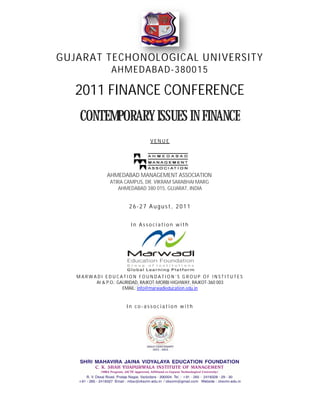 GUJARAT TECHONOLOGICAL UNIVERSITY
                AHMEDABAD 380015
                AHMEDABAD-

   2011 FINANCE CONFERENCE
    CONTEMPORARY ISSUES IN FINANCE
                              VENUE




              AHMEDABAD MANAGEMENT ASSOCIATION
               ATIRA CAMPUS, DR. VIKRAM SARABHAI MARG
                  AHMEDABAD 380 015, GUJARAT, INDIA


                      26-27 August, 2011


                       In Association with




   MARWADI EDUCATION FOUNDATION’S GROUP OF INSTITUTES
        At & P.O.: GAURIDAD, RAJKOT
                              RAJKOT-MORBI HIGHWAY, RAJKOT-360 003
                     EMAIL: info@marwadieducation.edu.in


                      In co-association with
 