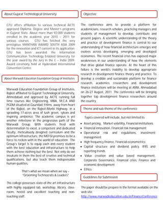 About Gujarat Technological University                      Objective


 GTU offers affiliation to various technical AICTE        The conference aims to provide a platform for
 approved Diploma, Degree and Master’s programs           academicians, research scholars, practicing managers and
 in Gujarat State. About more than 92,000 students        students of management to develop, contribute and
 enrolled in the academic year 2010 – 2011 for            present papers. A scientific understanding of the theory
 various courses.     GTU has fetched the very
                                                          and practice of development finance is central to our
 prestigious MANTHAN AWARD SOUTH ASIA 2009
 for the innovation and ICT content in its application.   understanding of how financial architecture emerges and
 GTU has been awarded the Information                     evolves across developing, emerging and developed
 Communication Technology Enabled University for          economies. The recent financial crisis has exposed major
 the year award by the Jury in the E – India 2009.        weaknesses in our understanding of how the elements
 Award ceremony held at Hyderabad International           that drive global finance operate. At the heart of this
 Convention Centre.                                       failure is the world’s inability to develop appropriate
                                                          research in development finance theory and practice. To
About Marwadi Education Foundation Group of Institutes    develop a credible and sustainable platform for finance
                                                          research, academics, researchers and development
                                                          finance institutions will be meeting at AMA, Ahmadabad
 Marwadi Education Foundation Group of Institutes,
 Rajkot affiliated to Gujarat Technological University,   on 26-27 August, 2011. The conference will be bringing
 Ahmedabad and approved by AICTE running full             together top development finance researchers around
 time courses like Engineering, MBA, M.C.A AND            the -`
                                                               country.
 PGDM situated at Gauridad, 9 Kms. away from heart
 of the Rajkot, on the Rajkot-Morbi Highway, in a           Theme and sub-theme of the conference
 sprawling 17-acres area of lush green, sylvan and
 inspiring ambience. The academic campus is yet              Topics covered will include, but not limited to.
 another milestone in the progressive path of the
 Marwadi Group. With students fired with                   Asset pricing, Market volatility, Financial institutions
 determination to excel, a competent and dedicated         Financial innovation, Financial risk management
 faculty, meticulously designed curriculum and the         Operational risk and regulations, investment
 optimum infrastructure, the MEFGI promises to be a         management
 force to reckon with in the world of education. The
                                                           High frequency finance, Financial econometrics
 Group’s target is to equip each and every student
 with the best education and infrastructure to help        Capital structure and dividend policy, IFRS and
 them achieve nothing but the best. Not only do we          reporting trends
 inculcate in them the best of creative and technical      Value creation and value based management,
 qualifications, but also teach them indispensable          Corporate Governance, Financial crisis, Finance and
 human qualities.                                           economic development
                                                           Ethics
             That’s what we mean when we say –
             “Grooming Technocrats & Leaders”
                                                            Guidelines for Submission
 The college possesses state-of-the art infrastructure
 with highly equipped lab, workshop, library, class-      The paper should be prepare in the format available on the
 room, hostel and excellent teaching and non-             web site
 teaching staff.                                          http://www.marwadieducation.edu.in/FinanceConference
 