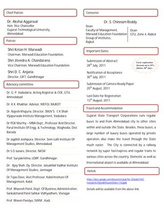 Chief Patron                                               Convener

Dr. Akshai Aggarwal                                                       Dr. S. Chinnam Reddy
Hon. Vice Chancellor                                       Dean
Gujarat Technological University,                          Faculty of Management,                Dean
Ahmedabad                                                  Marwadi Education Foundation          GTU, Zone 4, Rajkot
                                                           Group of Institutes,
Patron                                                     Rajkot

 Shri Ketan H. Marwadi                                     Important Dates
 Chairman, Marwadi Education Foundation.
 Shri Jitendra A. Chandarana                               Submission of Abstract                      Early registration
 Vice Chairman, Marwadi Education Foundation.              28th July, 2011                             discount up to 10%
                                                                                                       (Before 30th July)

 Shri D. C. Anjaria                                        Notification of Acceptance
 Director, GIFT, Gandhinagar                               30th July, 2011

Advisory committee                                         Submission of Camera Ready Paper
                                                           20th August, 2011
Dr. G. P. Vadodaria. Acting Registrar & COE, GTU,
Ahmedabad                                                  Last Date for Registration
                                                           13th August, 2011
Dr. K.K. Khakhar, Advisor, MEFGI, RAJKOT
                                                           Travel and Accommodation
Dr. Rajesh Khajuria, Director, SMJV’S C K Shah
Vijapurwala Institute Management, Vadodara                 Gujarat State Transport Corporations runs regular
                                                           buses to and from Ahmedabad city to other cities
Dr PGK Murthy – MBA Dept., Professor And Director,
Parul Institute Of Engg. & Technology, Waghodia, Dist:     within and outside the State. Besides, these buses, a
Baroda                                                     large number of luxury buses operated by private
Dr Jagdish Joshipura, Director, Som-Lalit Institute Of     operators also make the travel through the State
Management Studies, Ahmedabad                              much easier. The City is connected by a railway
Dr S O Junare, Director, NICM                              network by super fast/express and regular trains to

Prof. Suryakrishna, LDRP, Gandhinagar.                     various cities across the country. Domestic as well as
                                                           International airport is available at Ahmedabad.
Dr. Ajay Shah, Dy. Director, Jaisukhlal Vadhar Institute
Of Management Studies, Jamnagar                            Hotels
Dr.Tejas Dave, Asst.Professor, Kalol Institute Of
                                                           https://docs.google.com/document/pub?id=1Dx6akCF5XC
Management, Kalol.                                         FxXssKmfvTRyVxlkf9swmOGNo7-T4QpRk

Prof. Bhavesh Patel, Dept. Of Business Administration,     Details will be available from the above link.
Sankalchand Patel Sahkar Vidhyadham, Visnagar

Prof. Bhavin Pandya, SVKM , Kadi.
 