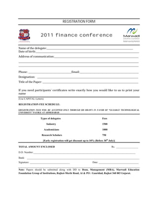 REGISTRATION FORM


                     2011 finance conference

Name of the delegate:__________________________________________________________________________________
                       :__________________________________________________________________________________
Date of birth:_______________________________________________________________________________________
        birth:__________________________________________________________________________________________________
Address of communication:______________________________________________________________________
           communication:________________________________________________________________________________
__________________________________________________________________________________________________________________
______________________________________________________________________________________________________
__________________________________________________________________________________________________________________
________________________________________________________________________________________________________

Phone: _________________________________________Email:______________ ________________________________________
       _________________________________________Email:________________________________________________________
Designation: ________________________________________________________________________________________
             ________________________________________________________________________________________________
Title of the Paper: _________________________________________________________________________________
                    ___________________________________________________________________________________________

If you need participants’ certificates write exactly how you would like to us to print your
name
(Use CAPITAL Letters)

REGISTRATION FEE SCHEDULE
                 SCHEDULE:

(REGISTRATION FEES WIIL BE ACCEPTED ONLY THORUGH DD DRAWN IN FAVOR OF “GUJARAT TECHNOLOGICAL
                                                                      “GUJARAT
UNIVERSITY” PAYBLE AT AHMEDABAD

                    Types of delegates                                         Fees

                          Industry                                             1500

                        Academicians                                           1000

                     Research Scholars                                         750

                       [Early registration will get discount up to 10% (Before 30th July)]
                           ly

TOTAL AMOUNT ENCLOSED                                                                   Rs. _________________
                                                                                            ______

D.D. Number:___________________________________________________________________
     Number:_______________________________________________________________________________

Bank: _______________________________________________________________________
      _______________________________________________________________________________________
Signature: _______________________________                            Date: _______________________________

Note: Papers should be submitted along with DD to Dean, Management (MBA), Marwadi Education
Foundation Group of Institutions, Rajkot Morbi Road, At & PO : Gauridad, Rajkot 360 003 Gujarat.
                                  Rajkot-Morbi
 