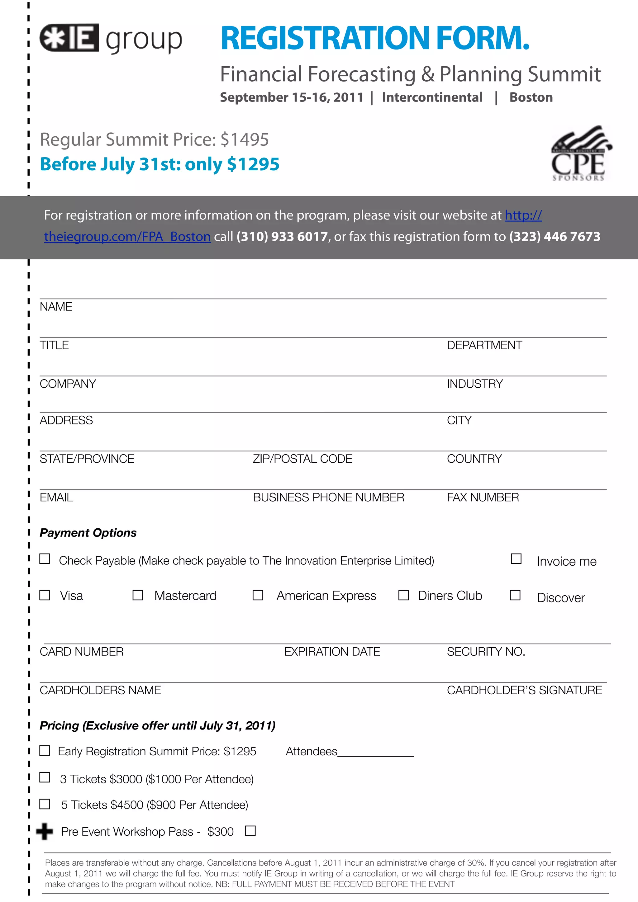 REGISTRATION FORM.
                                                 Financial Forecasting & Planning Summit
                                                 September 15-16, 2011 | Intercontinental | Boston


Regular Summit Price: $1495
Before July 31st: only $1295

For registration or more information on the program, please visit our website at http://
theiegroup.com/FPA_Boston call (310) 933 6017, or fax this registration form to (323) 446 7673




NAME


TITLE                                                                                                            DEPARTMENT


COMPANY                                                                                                          INDUSTRY


ADDRESS                                                                                                          CITY


STATE/PROVINCE                                             ZIP/POSTAL CODE                                       COUNTRY


EMAIL                                                      BUSINESS PHONE NUMBER                                 FAX NUMBER


Payment Options

    Check Payable (Make check payable to The Innovation Enterprise Limited)                                                               Invoice me

     Visa                      Mastercard                        American Express                        Diners Club                      Discover



CARD NUMBER                                                        EXPIRATION DATE                               SECURITY NO.


CARDHOLDERS NAME                                                                                                 CARDHOLDER’S SIGNATURE


Pricing (Exclusive offer until July 31, 2011)

    Early Registration Summit Price: $1295	                         Attendees_____________

     3 Tickets $3000 ($1000 Per Attendee)

     5 Tickets $4500 ($900 Per Attendee)

     Pre Event Workshop Pass - $300

 Places are transferable without any charge. Cancellations before August 1, 2011 incur an administrative charge of 30%. If you cancel your registration after
 August 1, 2011 we will charge the full fee. You must notify IE Group in writing of a cancellation, or we will charge the full fee. IE Group reserve the right to
 make changes to the program without notice. NB: FULL PAYMENT MUST BE RECEIVED BEFORE THE EVENT
 