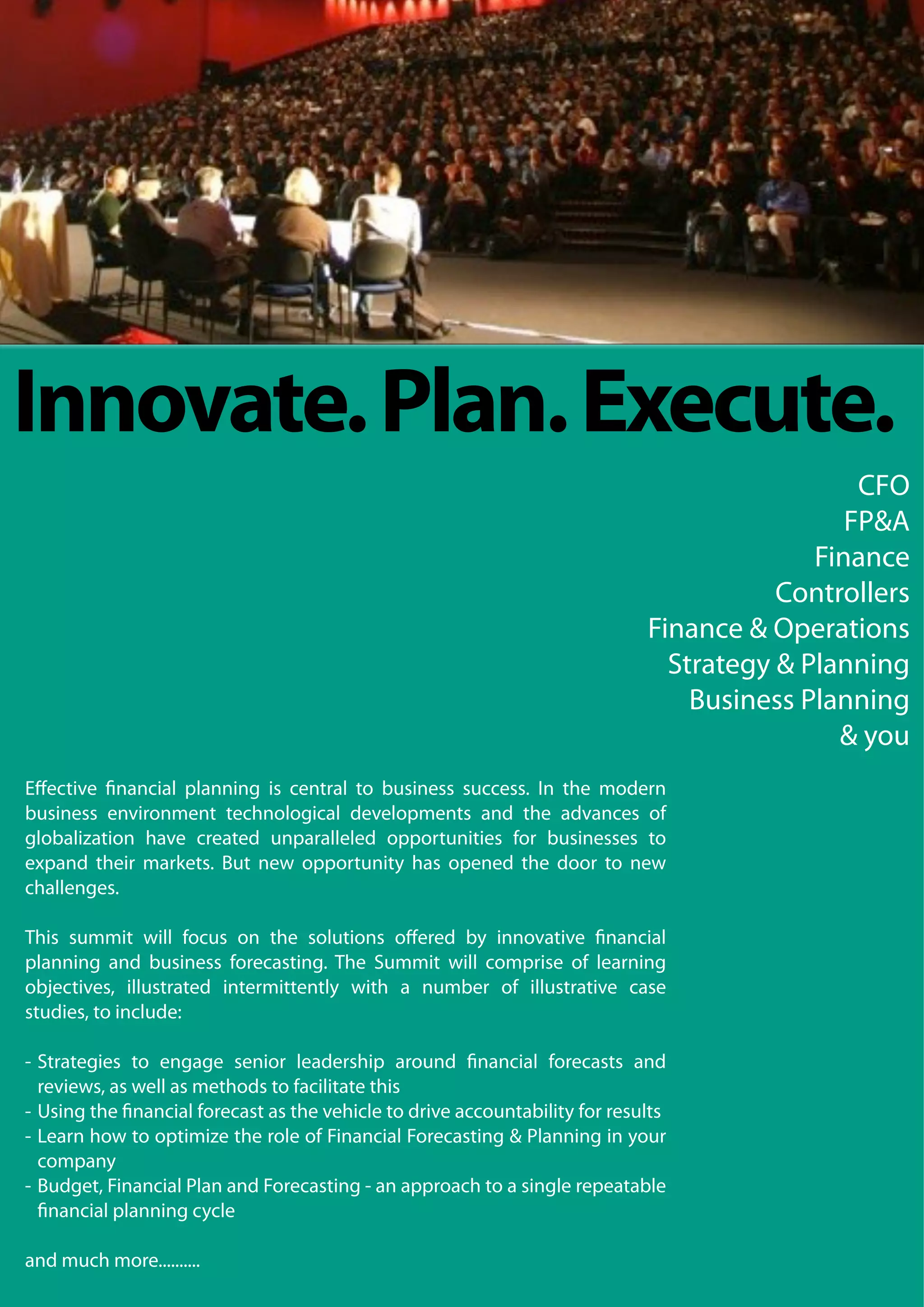 Innovate. Plan. Execute.
                                                                                              CFO
                                                                                             FP&A
                                                                                          Finance
                                                                                       Controllers
                                                                            Finance & Operations
                                                                              Strategy & Planning
                                                                                Business Planning
                                                                                            & you
Eﬀective nancial planning is central to business success. In the modern
business environment technological developments and the advances of
globalization have created unparalleled opportunities for businesses to
expand their markets. But new opportunity has opened the door to new
challenges.

This summit will focus on the solutions oﬀered by innovative nancial
planning and business forecasting. The Summit will comprise of learning
objectives, illustrated intermittently with a number of illustrative case
studies, to include:

- Strategies to engage senior leadership around nancial forecasts and
  reviews, as well as methods to facilitate this
- Using the nancial forecast as the vehicle to drive accountability for results
- Learn how to optimize the role of Financial Forecasting & Planning in your
  company
- Budget, Financial Plan and Forecasting - an approach to a single repeatable
   nancial planning cycle

and much more..........
 