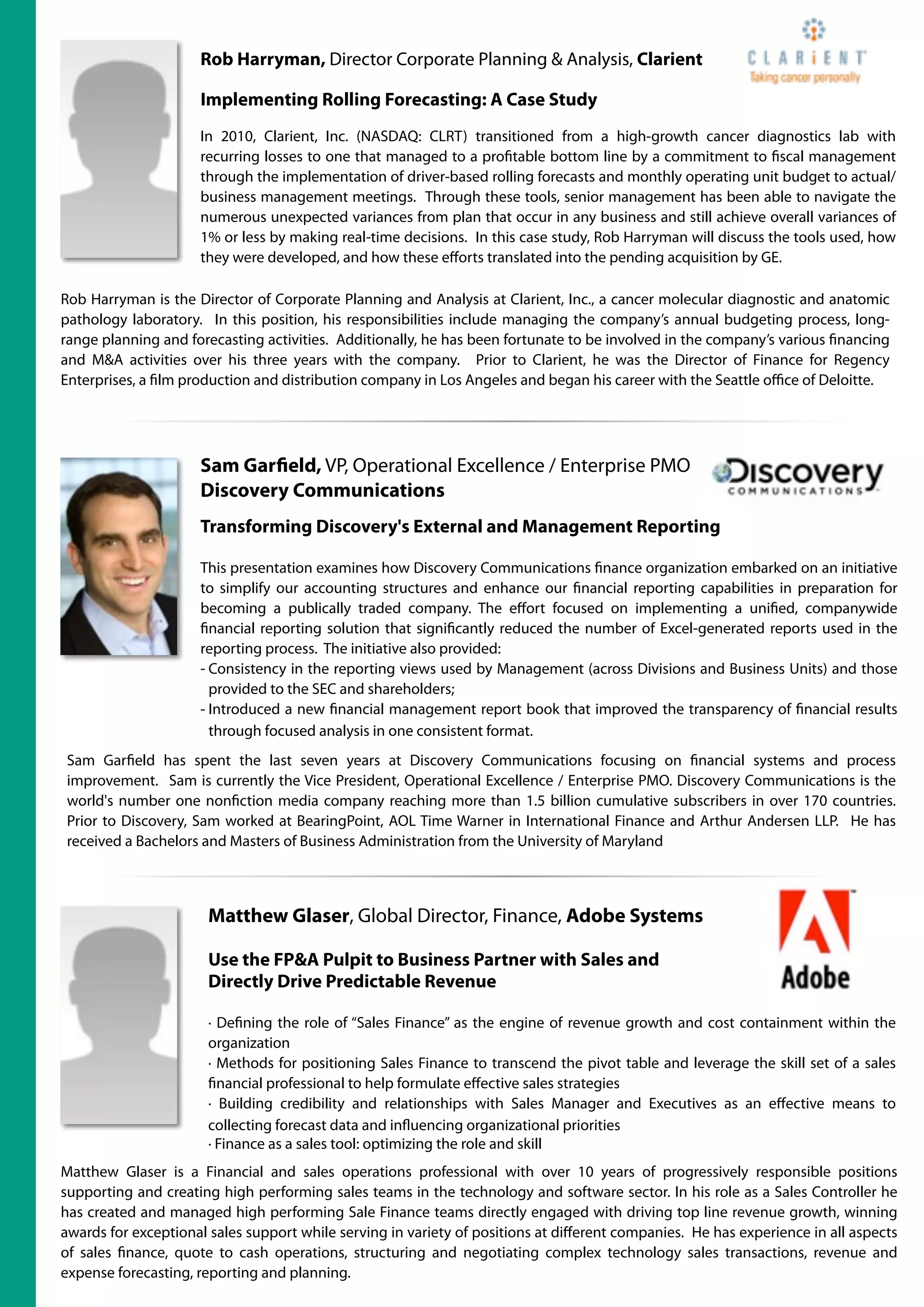 Rob Harryman, Director Corporate Planning & Analysis, Clarient

                     Implementing Rolling Forecasting: A Case Study
                     In 2010, Clarient, Inc. (NASDAQ: CLRT) transitioned from a high-growth cancer diagnostics lab with
                     recurring losses to one that managed to a pro table bottom line by a commitment to scal management
                     through the implementation of driver-based rolling forecasts and monthly operating unit budget to actual/
                     business management meetings. Through these tools, senior management has been able to navigate the
                     numerous unexpected variances from plan that occur in any business and still achieve overall variances of
                     1% or less by making real-time decisions. In this case study, Rob Harryman will discuss the tools used, how
                     they were developed, and how these eﬀorts translated into the pending acquisition by GE.

Rob Harryman is the Director of Corporate Planning and Analysis at Clarient, Inc., a cancer molecular diagnostic and anatomic
pathology laboratory. In this position, his responsibilities include managing the company’s annual budgeting process, long-
range planning and forecasting activities. Additionally, he has been fortunate to be involved in the company’s various nancing
and M&A activities over his three years with the company. Prior to Clarient, he was the Director of Finance for Regency
Enterprises, a lm production and distribution company in Los Angeles and began his career with the Seattle oﬃce of Deloitte.




                     Sam Gar eld, VP, Operational Excellence / Enterprise PMO
                     Discovery Communications
                     Transforming Discovery's External and Management Reporting

                     This presentation examines how Discovery Communications nance organization embarked on an initiative
                     to simplify our accounting structures and enhance our nancial reporting capabilities in preparation for
                     becoming a publically traded company. The eﬀort focused on implementing a uni ed, companywide
                       nancial reporting solution that signi cantly reduced the number of Excel-generated reports used in the
                     reporting process. The initiative also provided:
                     - Consistency in the reporting views used by Management (across Divisions and Business Units) and those
                       provided to the SEC and shareholders;
                     - Introduced a new nancial management report book that improved the transparency of nancial results
                       through focused analysis in one consistent format.
Sam Gar eld has spent the last seven years at Discovery Communications focusing on nancial systems and process
improvement. Sam is currently the Vice President, Operational Excellence / Enterprise PMO. Discovery Communications is the
world's number one non ction media company reaching more than 1.5 billion cumulative subscribers in over 170 countries.
Prior to Discovery, Sam worked at BearingPoint, AOL Time Warner in International Finance and Arthur Andersen LLP. He has
received a Bachelors and Masters of Business Administration from the University of Maryland



                       Matthew Glaser, Global Director, Finance, Adobe Systems

                       Use the FP&A Pulpit to Business Partner with Sales and
                       Directly Drive Predictable Revenue

                       · De ning the role of “Sales Finance” as the engine of revenue growth and cost containment within the
                       organization
                       · Methods for positioning Sales Finance to transcend the pivot table and leverage the skill set of a sales
                         nancial professional to help formulate eﬀective sales strategies
                       · Building credibility and relationships with Sales Manager and Executives as an eﬀective means to
                       collecting forecast data and in uencing organizational priorities
                       · Finance as a sales tool: optimizing the role and skill
Matthew Glaser is a Financial and sales operations professional with over 10 years of progressively responsible positions
supporting and creating high performing sales teams in the technology and software sector. In his role as a Sales Controller he
has created and managed high performing Sale Finance teams directly engaged with driving top line revenue growth, winning
awards for exceptional sales support while serving in variety of positions at diﬀerent companies.  He has experience in all aspects
of sales nance, quote to cash operations, structuring and negotiating complex technology sales transactions, revenue and
expense forecasting, reporting and planning.
 