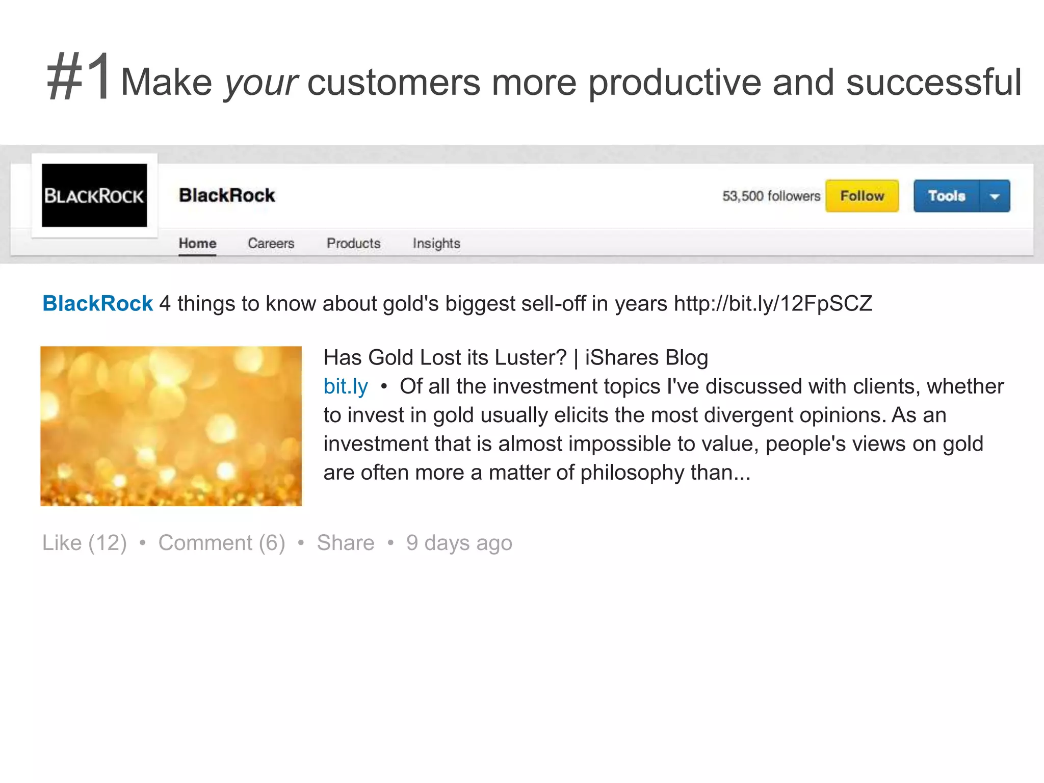Make your customers more productive and successful#1
BlackRock 4 things to know about gold's biggest sell-off in years http://bit.ly/12FpSCZ
Has Gold Lost its Luster? | iShares Blog
bit.ly • Of all the investment topics I've discussed with clients, whether
to invest in gold usually elicits the most divergent opinions. As an
investment that is almost impossible to value, people's views on gold
are often more a matter of philosophy than...
Like (12) • Comment (6) • Share • 9 days ago
 