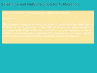 10
Salesforce and NetSuite Opportunity Migration
Migrate a large set of opportunities from Salesforce to NetSuite.
Description
This template is designed to move a large set of opportunities from Salesforce to
NetSuite. It is triggered by a http call so it can be used manually or
programmatically. Opportunities are upserted so that the migration can be run
multiple times without creating duplicates. This template uses our batch module to
make the act of moving a large set of data easier and more transparent.
 