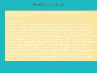 4
Avalara Connector
Synchronize data and automate processes between Avalara and third party
accounting applications.
Description
Synchronize financial data between Avalara and third party ERP, accounting, e-
commerce applications and services throughout the enterprise to automate tax
calculations, filings, certificates and more with the MuleSoft Anypoint Avalara
connector. Avalara provides robust sales tax management services that can be
quickly and easily integrated with major applications throughout the enterprise such
as SAP, QuickBooks, Zuora and more. The Anypoint Avalara connector makes it
simple for users to interface with Avalara APIs without having to learn and interface
with the Avalara tax platform directly. The Avalara connector makes it simple to
connect with AvaTax Calc REST API or AvaTax Calc SOAP API in order to
integrate Avalara functionality, including address validation, IRS forms completion
and more. The Anypoint Avalara connector enables seamless integration across
databases, SaaS applications and services, and much more - easily manageable
and accessible from within the MuleSoft Anypoint™ Platform.
 