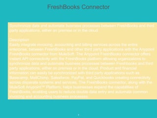 5
FreshBooks Connector
Synchronize data and automate business processes between FreshBooks and third
party applications, either on premise or in the cloud.
Description
Easily integrate invoicing, accounting and billing services across the entire
enterprise, between FreshBooks and other third party applications with the Anypoint
FreshBooks connector from MuleSoft. The Anypoint FreshBooks connector offers
instant API connectivity with the FreshBooks platform allowing organizations to
synchronize data and automate business processes between Freshbooks and third
party applications, either on premise or in the cloud. Product and financial
information can easily be synchronized with third party applications such as
Basecamp, MailChimp, Salesforce, PayPal, and Quickbooks creating connectivity
across disparate systems and services. The FreshBooks connector, along with the
MuleSoft Anypoint™ Platform, helps businesses expand the capabilities of
FreshBooks, enabling users to reduce double data entry and automate common
invoicing and accounting business processes.
 