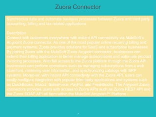 7
Zuora Connector
Synchronize data and automate business processes between Zuora and third party
accounting, billing and tax related applications.
Description
Connect with customers everywhere with instant API connectivity via MuleSoft’s
Anypoint Zuora connector. As one of the most popular online recurring billing and
payment systems, Zuora provides solutions for SaaS and subscription businesses.
By pairing Zuora with the MuleSoft Zuora Anypoint connector, businesses can
extend their billing application to better manage subscriptions and automate product
invoicing processes. With full access to the Zuora platform through the Zuora API,
businesses can perform operations such as managing subscriptions from a web
storefront, retrieving user information, and synchronizing catalogs with ERP
systems. Moreover, with instant API connectivity with the Zuora API, users can
easily configure integration with popular third party applications and systems such
as QuickBooks, Intacct, SalesForce, PayPal, and FreshBooks. The Anypoint Zuora
connectors provides users with access to Zuora APIs such as Zuora REST API and
the Zuora SOAP API all from within the MuleSoft Anypoint™ Platform.
 