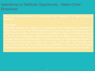 9
Salesforce to NetSuite Opportunity - Sales Order
Broadcast
Real time synchronization of Opportunities from Salesforce to Sales orders in
NetSuite.
Description
Broadcast changes or creations of Opportunities from Salesforce to NetSuite as
Sales Orders in real time. This template can be used as a part of implementing the
quote to cash process in the enterprise. The detection criteria, and fields that should
be moved are configurable. Additional systems can be added to be notified of the
changes. Real time synchronization is achieved either via rapid polling of Salesforce
or Outbound Notifications to reduce the number of API calls. This template uses
both our batching and our watermarking capabilities to ensure that only recent
changes are captured and that it can efficiently process large amounts of records.
 