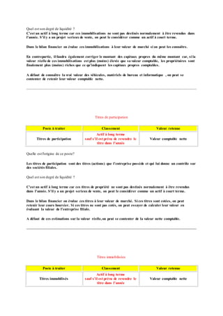 Quel est son degré de liquidité ?
C'est un actif à long terme car ces immobilisations ne sont pas destinés normalement à être revendus dans
l'année. S'il y a un projet serieux de vente, on peut le considérer comme un actif à court terme.
Dans le bilan financier on évalue ces immobilisations à leur valeur de marché si on peut les connaître.
En contrepartie, il faudra également corriger le montant des capitaux propres du même montant car, si la
valeur réelle de ces immobilisations est plus (moins) élevée que sa valeur comptable, les propriétaires sont
finalement plus (moins) riches que ce qu'indiquent les capitaux propres comptables.
A défaut de connaître la vrai valeur des véhicules, matériels de bureau et informatique , on peut se
contenter de retenir leur valeur comptable nette.
Titres de participation
Poste à traiter Classement Valeur retenue
Titres de participation
Actif à long terme
sauf s'il est prévu de revendre le
titre dans l'année
Valeur comptable nette
Quelle est l'origine de ce poste?
Les titres de participation sont des titres (actions) que l'entreprise possède et qui lui donne un contrôle sur
des sociétés filiales.
Quel est son degré de liquidité ?
C'est un actif à long terme car ces titres de propriété ne sont pas destinés normalement à être revendus
dans l'année. S'il y a un projet serieux de vente, on peut le considérer comme un actif à court terme.
Dans le bilan financier on évalue ces titres à leur valeur de marché. Si ces titres sont cotées, on peut
retenir leur cours boursier. Si ces titres ne sont pas cotés, on peut essayer de calculer leur valeur en
évaluant la valeur de l'entreprise filiale.
A défaut de ces estimations sur la valeur réelle,on peut se contenter de la valeur nette comptable.
Titres immobilisées
Poste à traiter Classement Valeur retenue
Titres immobilisés
Actif à long terme
sauf s'il est prévu de revendre le
titre dans l'année
Valeur comptable nette
 