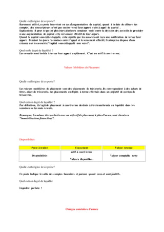 Quelle est l'origine de ce poste?
Rarement utilisé, ce poste intervient en cas d'augmentation du capital, quand à la date de clôture des
comptes, des souscripteurs n'ont pas encore versé leur apport suite à appel de capital .
Explication: Il peut se passer plusieurs plusieurs semaines -mois entre la décision des associés de procéder
à une augmentation de capital et le versement effectif de leur apport.
Quand le capital souscrit est appelé, cela signifie que les associés ont reçu une notification de verser leur
apport. Pendant les jours / semaines entre l'appel et le versement effectif, l'entreprise dispose d'une
créance sur les associés:"capital souscritappelé non versé".
Quel est le degré de liquidité ?
Les associés sont invités à verser leur apport rapidement. C'est un actif à court terme.
Valeurs Moblières de Placement
Quelle est l'origine de ce poste?
Les valeurs mobilières de placement sont des placements de trésorerie. Ils correspondent à des achats de
titres, sicav de trésorerie, des placements en dépôts à terme effectués dans un objectif de gestion de
trésorerie.
Quel est son degré de liquidité ?
Par définition, il s'agit de placement à court terme destinés à être transformés en liquidité dans les
semaines ou les mois à venir.
Remarque: les mêmes titres achetés avec un objectifde placement à plus d'un an, sont classés en
"immobilisationsfinancières".
Disponibilités
Poste à traiter Classement Valeur retenue
Disponibilités
actif à court terme
Valeurs disponibles
Valeur comptable nette
Quelle est l'origine de ce poste?
Ce poste indique le solde des comptes bancaires et postaux quand ceux-ci sont positifs.
Quel est son degré de liquidité
Liquidité parfaite !
Charges constatées d'avance
 