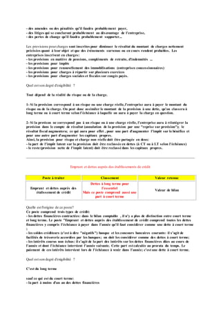 - des amendes ou des pénalités qu'il faudra probablement payer,
- des litiges qui se concluront probablement au désavantage de l'entreprise,
- des pertes de change qu'il faudra probablement supporter...
Les provisions pourcharges sont inscrites pour diminuer le résultat du montant de charges nettement
précisées quant à leur objet et que des événements survenus ou en cours rendent probables. Les
entreprises inscrivent en charges:
- les provisions en matière de pensions, compléments de retraite, d'indemnités ...
- les provisions pour impôts
- les provisions pour renouvellement des immobilisations (entreprises concessionnaires)
- les provisions pour charges à répartir sur plusieurs exercices
- les provisions pour charges sociales et fiscales sur congés payés.
Quel est son degré d'exigibilité ?
Tout dépend de la réalité du risque ou de la charge.
1- Si la provision correspond à un risque ou une charge réelle,l'entreprise aura à payer le montant du
risque ou de la charge. On peut donc assimiler le montant de la provision à une dette, qu'on classera à
long terme ou à court terme selon l'échéance à laquelle on aura à payer la charge en question.
2- Si la provison ne correspond pas à un risque ou à une charge réelle, l'entreprise aura à réintégrer la
provision dans le compte de résultat (annulation de la provision par une "reprise sur provision"); le
résultat fiscal augmentera; ce qui aura pour effet , pour une part d'augmenter l'impôt sur le bénéfice et
pour une autre part d'augmenter les capitaux propres.
Ainsi, la provision pour risque et charge non réelle doit être partagée en deux:
- la part de l'impôt latent sur la provision doit être reclassée en dettes (à CT ou à LT selon l'échéance)
- le reste (provision nette de l'impôt latent) doit être reclassé dans les capitaux propres.
Emprunt et dettes auprès des établissements de crédit
Poste à traiter Classement Valeur retenue
Emprunt et dettes auprès des
étalissement de crédit
Dettes à long terme pour
l'essentiel
Mais ce poste comprend aussi une
part à court terme
Valeur de bilan
Quelle est l'origine de ce poste?
Ce poste comprend trois types de crédit:
- les dettes financières contractées: dans le bilan comptable , il n'y a plus de distinction entre court terme
et long terme. Le poste "Emprunt et dettes auprès des établissement de crédit comprend toutes les dettes
financières y compris l'échéance à payer dans l'année qu'il faut considérer comme une dette à court terme
;
- les soldes créditeurs (c'est à dire "négatifs") banque et les concours bancaires courants: il s'agit de
facilités de trésorerie accordées par les banques; on doit les considérer comme des dettes à court terme;
- les intérêts courus non échus: il s'agit de la part des intérêts sur les dettes financières dûes au cours de
l'année et dont l'échéance intervient l'année suivante. Cette part estcalculée au prorata du temps. Le
paiement de ces intérêts intervient lors de l'échéance à venir dans l'année; c'est une dette à court terme.
Quel est son degré d'exigibilité ?
C'est du long terme
sauf ce qui est du court terme:
- la part à moins d'un an des dettes financières
 
