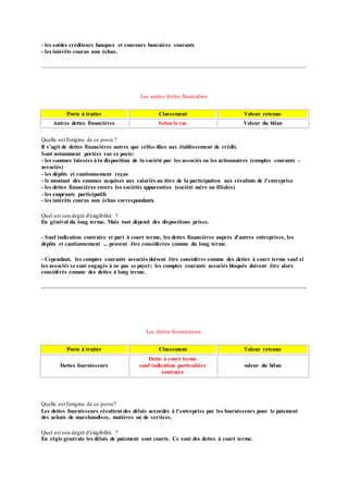 - les soldes créditeurs banques et concours bancaires courants
- les intérêts courus non échus.
Les autres dettes financières
Poste à traiter Classement Valeur retenue
Autres dettes financières Selon le cas Valeur du bilan
Quelle est l'origine de ce poste ?
Il s'agit de dettes financières autres que celles dûes aux établissement de crédit.
Sont notamment portées sur ce poste:
- les sommes laissées à la disposition de la société par les associés ou les actionnaires (comptes courants -
associés)
- les dépôts et cautionnement reçus
- le montant des sommes acquises aux salariés au titre de la participation aux résultats de l'entreprise
- les dettes financières envers les sociétés apparentées (société mère ou filiales)
- les emprunts participatifs
- les intérêts courus non échus correspondants
Quel est son degré d'exigibilité ?
En général du long terme. Mais tout dépend des dispositions prises.
- Sauf indication contraire et part à court terme, les dettes financières auprès d'autres entreprises, les
dépôts et cautionnement ... peuvent être considérées comme du long terme.
- Cependant, les comptes courants associés doivent être considéres comme des dettes à court terme sauf si
les associés se sont engagés à ne pas se payer; les comptes courants associés bloqués doivent être alors
considérés comme des dettes à long terme.
Les dettes fournisseurs
Poste à traiter Classement Valeur retenue
Dettes fournisseurs
Dette à court terme
sauf indication particulière
contraire
valeur du bilan
Quelle est l'origine de ce poste?
Les dettes fournisseurs résultent des délais accordés à l'entreprise par les fournisseurs pour le paiement
des achats de marchandises, matières ou de services.
Quel est son degré d'exigibilité ?
En règle générale les délais de paiement sont courts. Ce sont des dettes à court terme.
 