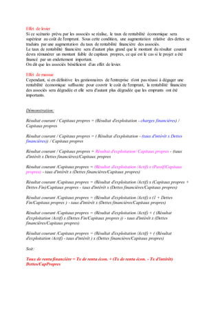 Effet de levier
Si ce scénario prévu par les associés se réalise, le taux de rentabilité économique sera
supérieur au coût de l'emprunt. Sous cette condition, une augmentation relative des dettes se
traduira par une augmentation du taux de rentabilité financière des associés.
Le taux de rentabilité financière sera d'autant plus grand que le montant du résultat courant
devra rémunérer un montant faible de capitaux propres, ce qui est le cas si le projet a été
financé par un endettement important.
On dit que les associés bénéficient d'un effet de levier.
Effet de massue
Cependant, si en définitive les gestionnaires de l'entreprise n'ont pas réussi à dégager une
rentabilité économique suffisante pour couvrir le coût de l'emprunt, la rentabilité financière
des associés sera dégradée et elle sera d'autant plus dégradée que les emprunts ont été
importants.
Démonstration:
Résultat courant / Capitaux propres = (Résultat d'exploitation - charges financières) /
Capitaux propres
Résultat courant / Capitaux propres = ( Résultat d'exploitation - (taux d'intérêt x Dettes
financières)) / Capitaux propres
Résultat courant / Capitaux propres = Résultat d'exploitation/ Capitaux propres - (taux
d'intérêt x Dettes financières)/Capitaux propres
Résultat courant /Capitaux propres = (Résultat d'exploitation /Actif) x (Passif/Capitaux
propres) - taux d'intérêt x (Dettes financières/Capitaux propres)
Résultat courant /Capitaux propres = (Résultat d'exploitation /Actif) x (Capitaux propres +
Dettes Fin)/Capitaux propres - taux d'intérêt x (Dettes financières/Capitaux propres)
Résultat courant /Capitaux propres = (Résultat d'exploitation /Actif) x (1 + Dettes
Fin/Capitaux propres ) - taux d'intérêt x (Dettes financières/Capitaux propres)
Résultat courant /Capitaux propres = (Résultat d'exploitation /Actif) + ( (Résultat
d'exploitation /Actif) x (Dettes Fin/Capitaux propres )) - taux d'intérêt x (Dettes
financières/Capitaux propres)
Résultat courant /Capitaux propres = (Résultat d'exploitation /Actif) + ( (Résultat
d'exploitation /Actif) - taux d'intérêt ) x (Dettes financières/Capitaux propres)
Soit:
Taux de renta financière = Tx de renta écon. + (Tx de renta écon. - Tx d'intérêt)
Dettes/CapPropres
 