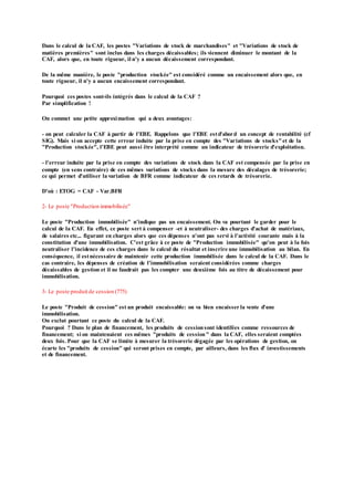 Dans le calcul de la CAF, les postes "Variations de stock de marchandises" et "Variations de stock de
matières premières" sont inclus dans les charges décaissables; ils viennent diminuer le montant de la
CAF, alors que, en toute rigueur, il n'y a aucun décaissement correspondant.
De la même manière, le poste "production stockée" est considéré comme un encaissement alors que, en
toute rigueur, il n'y a aucun encaissement correspondant.
Pourquoi ces postes sont-ils intégrés dans le calcul de la CAF ?
Par simplification !
On commet une petite approximation qui a deux avantages:
- on peut calculer la CAF à partir de l'EBE. Rappelons que l'EBE estd'abord un concept de rentabilité (cf
SIG). Mais si on accepte cette erreur induite par la prise en compte des "Variations de stocks"et de la
"Production stockée", l'EBE peut aussi être interprété comme un indicateur de trésorerie d'exploitation.
- l'erreur induite par la prise en compte des variations de stock dans la CAF est compensée par la prise en
compte (en sens contraire) de ces mêmes variations de stocks dans la mesure des décalages de trésorerie;
ce qui permet d'utiliser la variation de BFR comme indicateur de ces retards de trésorerie.
D'où : ETOG = CAF - Var.BFR
2- Le poste "Production immobilisée"
Le poste "Production immobilisée" n'indique pas un encaissement. On va pourtant le garder pour le
calcul de la CAF. En effet, ce poste sert à compenser -et à neutraliser- des charges d'achat de matériaux,
de salaires etc... figurant en charges alors que ces dépenses n'ont pas servi à l'activité courante mais à la
constitution d'une immobilisation. C'est grâce à ce poste de "Production immobilisée" qu'on peut à la fois
neutraliser l'incidence de ces charges dans le calcul du résultat et inscrire une immobilisation au bilan. En
conséquence, il estnécessaire de maintenir cette production immobilisée dans le calcul de la CAF. Dans le
cas contraire, les dépenses de création de l'immobilisation seraient considérées comme charges
décaissables de gestion et il ne faudrait pas les compter une deuxième fois au titre de décaissement pour
immobilisation.
3- Le poste produit de cession (775)
Le poste "Produit de cession" est un produit encaissable: on va bien encaisser la vente d'une
immobilisation.
On exclut pourtant ce poste du calcul de la CAF.
Pourquoi ? Dans le plan de financement, les produits de cessionsont identifées comme ressources de
financement; si on maintenaient ces mêmes "produits de cession" dans la CAF, elles seraient comptées
deux fois. Pour que la CAF se limite à mesurer la trésorerie dégagée par les opérations de gestion, on
écarte les "produits de cession" qui seront prises en compte, par ailleurs, dans les flux d' investissements
et de financement.
 