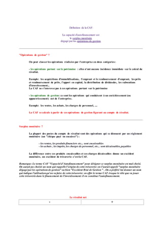 Définition de la CAF:
La capacité d'autofinancement est
le surplus monétaire
dégagé par les opérations de gestion.
"Opérations de gestion" ?
On peut classer les opérations réalisées par l'entreprise en deux catégories:
- les opérations portant sur le patrimoine : elles n'ont aucune incidence immédiate sur le calcul du
résultat.
Exemple: les acquisitions d'immobilisations, l'emprunt et le remboursement d'emprunt, les prêts
et remboursement de prêts, l'apport en capital, la distribution de dividendes, les subventions
d'investissement...
La CAF ne s'interesse pas à ces opérations portant sur le patrimoine
- les opérations de gestion: ce sont les opérations qui conduisent à un enrichissement (ou
appauvrissement) net de l'entreprise.
Exemple: les ventes, les achats, les charges de personnel, ....
La CAF se calcule à partir de ces opérations de gestion figurant au compte de résultat.
Surplus monétaire ?
La plupart des postes du compte de résultat sont des opérations qui se dénouent par un réglement
monétaire (un "chèque payé ou encaissé") :
- les ventes, les produitsfinanciers etc... sont encaissables
- les achats , les impôts, les charges de personnel, etc... sont décaissables,payables
La différence entre ces produits encaissables et ces charges décaissables donne un excédent
monétaire, un excédent de trésorerie: c'estla CAF.
Remarque: Le terme CAF "Capacité d'Autofinancement" pour désigner ce surplus monétaire est mal choisi.
On aurait pu choisir un nom qui rappelle l'origine de cette trésorerie: on l'aurait appelé "surplus monétaire
dégagé par les opérationsde gestion" ou bien "Excédent Brut de Gestion " . On a préféré lui donner un nom
qui indique l'utilisationqu'on va faire de cette trésorerie: en effet le terme CAF évoque le rôle que va jouer
cette trésorerie dans le financement de l'investissement: il en constitue l'autofinancement.
Le résultat net
- +
 
