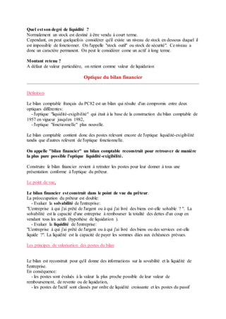 Quel est son degré de liquidité ?
Normalement un stock est destiné à être vendu à court terme.
Cependant, on peut quelquefois considérer qu'il existe un niveau de stock en dessous duquel il
est impossible de fonctionner. On l'appelle "stock outil" ou stock de sécurité". Ce niveau a
donc un caractère permanent. On peut le considérer come un actif à long terme.
Montant retenu ?
A défaut de valeur particulière, on retient comme valeur de liquidation
Optique du bilan financier
Définition
Le bilan comptable français du PC82 est un bilan qui résulte d'un compromis entre deux
optiques différentes:
- l'optique "liquidité-exigibilité" qui était à la base de la construction du bilan comptable de
1957 en vigueur jusqu'en 1982,
- l'optique "fonctionnelle" plus nouvelle.
Le bilan comptable contient donc des postes relevant encore de l'optique liquidité-exigibilité
tandis que d'autres relèvent de l'optique fonctionnelle.
On appelle "bilan financier" un bilan comptable reconstruit pour retrouver de manière
la plus pure possible l'optique liquidité-exigibilité.
Construire le bilan financier revient à retraiter les postes pour leur donner à tous une
présentation conforme à l'optique du prêteur.
Le point de vue.
Le bilan financier est construit dans le point de vue du prêteur.
La préoccupation du prêteur est double:
- Evaluer la solvabilité de l'entreprise:
"L'entreprise à qui j'ai prêté de l'argent ou à qui j'ai livré des biens est-elle solvable ? ". La
solvabilité est la capacité d'une entreprise à rembourser la totalité des dettes d'un coup en
vendant tous les actifs (hypothèse de liquidation ).
- Evaluer la liquidité de l'entreprise:
"L'entreprise à qui j'ai prêté de l'argent ou à qui j'ai livré des biens ou des services est-elle
liquide ?". La liquidité est la capacité de payer les sommes dûes aux échéances prévues.
Les principes de valorisation des postes du bilan
Le bilan est reconstruit pour qu'il donne des informations sur la sovabilité et la liquidité de
l'entreprise.
En conséquence:
- les postes sont évalués à la valeur la plus proche possible de leur valeur de
remboursement, de revente ou de liquidation,
- les postes de l'actif sont classés par ordre de liquidité croissante et les postes du passif
 