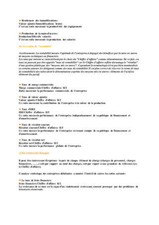 Rendement des immobilisations:
Valeur ajoutée/Immobilisations brutes
C'est un ratio mesurant la productivité des équipements
Production de la main-d’oeuvre:
Production/Effectifs salariés
C'est un ratio mesurant la production des salariés
(b) Les ratios de "rentabilité"
Avertissement: La rentabilité mesure l’aptitude de l'entreprise à dégager des bénéfices par la mise en œuvre
de moyens techniques ou financiers.
Les taux qui suivent se caractérisent par le choix du "Chiffre d'affaire" comme dénominateur. De ce fait, ces
taux ne peuvent pas être appelés"taux de rentabilité" car le Chiffre d'affaire reflète davantage le "résultat"
d'une gestion plutôt que des "moyens mis en œuvre". Cependant la terminologie n'est pas bien standardisée
et certains auteurs les désignent comme des taux de rentabilité.Il est plus correct de réserver le terme de taux
de rentabilité à des ratiosdont le dénominateur exprime des moyens mis en œuvre: éléments de l'actifou
éléments du passif.
Taux de marge commerciale
Marge commerciale/Chiffre d’affaires H.T
Ratio mesurant la performance commerciale de l’entreprise
Taux de valeur ajoutée
Valeur ajoutée/Chiffre d’affaires H.T
Ce ratio mesurant la contribution de l’entreprise à la valeur de la production
Taux d’EBE
EBE/Chiffre d’affaires H.T
Ce ratio mesurela performance de l’entreprise indépendamment de sa politique de financement et
d’amortissement.
Taux de résultat courant
Résultat courant/Chiffre d’affaires H.T
Ce ratio mesure la performance de l’entreprise en tenant compte de sa politique de financement et
d’amortissement
Taux de résultat net
Résultat net/Chiffre d’affaires H.T
Ce ratio mesure la performance globale de l’entreprise
c) les ratios decharges
Il peut être intéressant d’exprimer la part de chaque élément de charge (charges de personnel, charges
financières, …….) soit par rapport au total des charges, soit par raport à une grandeur de référence (ex:
le Chiffre d'affaire).
L'analyse statistique des entreprises défailantes a montré l'intérêt de suivre les ratios suivants:
Le taux de frais financiers
Frais financiers/Chiffre d'affaire H.T.
La croissance de ce taux est le signe d'un endettement croisssant, souvent provoqué par des problèmes de
trésorerie récurrents.
 
