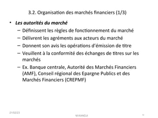 3.2. Organisaton des marchés fnanciers (1/3)
• Les autorités du marché
– Défnissent les règles de fonctonnement du marché
– Délivrent les agréments aux acteurs du marché
– Donnent son avis les opératons d’émission de ttre
– Veuillent à la conformité des échanges de ttres sur les
marchés
– Ex. Banque centrale, Autorité des Marchés Financiers
(AMF), Conseil régional des Epargne Publics et des
Marchés Financiers (CREPMF)
21/02/23
M.KANDJI 12
 