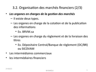 3.2. Organisaton des marchés fnanciers (2/3)
• Les organes en charges de la geston des marchés
– Il existe deux types.
– Les organes en charge de la cotaton et de la publicaton
des informatons
• Ex. BRVM.sa
– Les organes en charge du règlement et de la livraison des
ttres
• Ex. Dépositaire Central/Banque de règlement (DC/BR)
ou SICOVAM
• Les intermédiaires commerciaux
• les intermédiaires fnanciers
21/02/23
M.KANDJI 13
 