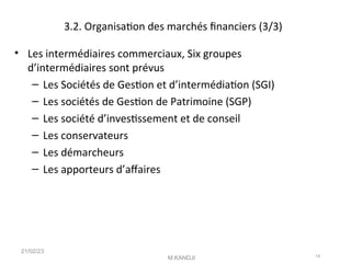 3.2. Organisaton des marchés fnanciers (3/3)
• Les intermédiaires commerciaux, Six groupes
d’intermédiaires sont prévus
– Les Sociétés de Geston et d’intermédiaton (SGI)
– Les sociétés de Geston de Patrimoine (SGP)
– Les société d’investssement et de conseil
– Les conservateurs
– Les démarcheurs
– Les apporteurs d’afaires
21/02/23
M.KANDJI 14
 