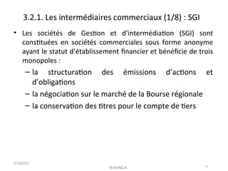 3.2.1. Les intermédiaires commerciaux (1/8) : SGI
• Les sociétés de Geston et d’intermédiaton (SGI) sont
consttuées en sociétés commerciales sous forme anonyme
ayant le statut d’établissement fnancier et bénéfcie de trois
monopoles :
– la structuraton des émissions d’actons et
d’obligatons
– la négociaton sur le marché de la Bourse régionale
– la conservaton des ttres pour le compte de ters
21/02/23
M.KANDJI 15
 