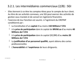 3.2.1. Les intermédiaires commerciaux (2/8) : SGI
◦ Elles tennent à ce ttre les comptes-ttres pour le compte de leur client.
Au ttre de ses actvités connexes, une SGI peut exercer des actvités de
geston sous mandat et de conseil en ingénierie fnancière.
◦ l’exercice de leur foncton est soumis à l’agrément du CREPMF
conditonné par :
 La Consttuton d’un capital d’au moins 150 Millions F CFA
 à la prise de partcipaton dans le capital de BRVM.sa d’au moins 40
Millions de F CFA
 à la prise de partcipaton dans le capital (DC/BR) d’au moins 20
Millions de F CFA
 La justfcaton d’un personnel qualifé, ayant obtenu des cartes
professionnelles
 L’honorabilité et l’expérience de leurs dirigeants.
21/02/23
M.KANDJI 16
 