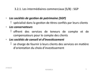 3.2.1. Les intermédiaires commerciaux (5/8) : SGP
◦ Les sociétés de geston de patrimoine (SGP)
 spécialisé dans la geston de ttres confés par leurs clients
◦ Les conservateurs
 ofrent des services de teneurs de compte et de
compensateurs pour le compte des clients
◦ Les sociétés de conseil et d’investssement
 se charge de fournir à leurs clients des services en matère
d’orientaton du choix d’investssement
21/02/23
M.KANDJI 19
 