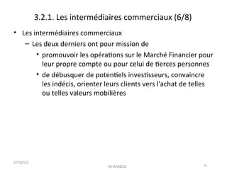 3.2.1. Les intermédiaires commerciaux (6/8)
• Les intermédiaires commerciaux
– Les deux derniers ont pour mission de
• promouvoir les opératons sur le Marché Financier pour
leur propre compte ou pour celui de terces personnes
• de débusquer de potentels investsseurs, convaincre
les indécis, orienter leurs clients vers l'achat de telles
ou telles valeurs mobilières
21/02/23
M.KANDJI 20
 
