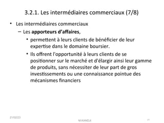 3.2.1. Les intermédiaires commerciaux (7/8)
• Les intermédiaires commerciaux
– Les apporteurs d’afaires,
• permetent à leurs clients de bénéfcier de leur
expertse dans le domaine boursier.
• Ils ofrent l'opportunité à leurs clients de se
positonner sur le marché et d'élargir ainsi leur gamme
de produits, sans nécessiter de leur part de gros
investssements ou une connaissance pointue des
mécanismes fnanciers
21/02/23
M.KANDJI 21
 