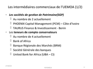 Les intermédiaires commerciaux de l’UEMOA (1/2)
◦ Les sociétés de geston de Patrimoine(SGP)
 Au nombre de 2 actuellement
 PHOENIX Capital Management (PCM) – Côte d’Ivoire
 TAURUS Finance & Investssement - Benin
◦ Les teneurs de compte conservateurs
 Au nombre de 4 actuellement
 Bank of Africa
 Banque Régionale des Marchés (BRM)
 Société Générale des banques
 United Bank for Africa (UBA – CI)
21/02/23
M.KANDJI 23
 