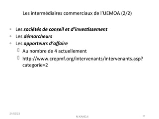 Les intermédiaires commerciaux de l’UEMOA (2/2)
◦ Les sociétés de conseil et d’investssement
◦ Les démarcheurs
◦ Les apporteurs d’afaire
 Au nombre de 4 actuellement
 htp://www.crepmf.org/intervenants/intervenants.asp?
categorie=2
21/02/23
M.KANDJI 24
 