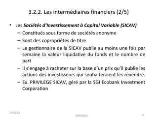 3.2.2. Les intermédiaires fnanciers (2/5)
• Les Sociétés d’Investssement à Capital Variable (SICAV)
– Consttués sous forme de sociétés anonyme
– Sont des copropriétés de ttre
– Le gestonnaire de la SICAV publie au moins une fois par
semaine la valeur liquidatve du fonds et le nombre de
part
– Il s’engage à racheter sur la base d’un prix qu’il publie les
actons des investsseurs qui souhaiteraient les revendre.
– Ex. PRIVILEGE SICAV, géré par la SGI Ecobank Investment
Corporaton
21/02/23
M.KANDJI 26
 