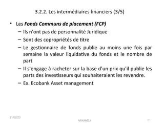 3.2.2. Les intermédiaires fnanciers (3/5)
• Les Fonds Communs de placement (FCP)
– Ils n’ont pas de personnalité Juridique
– Sont des copropriétés de ttre
– Le gestonnaire de fonds publie au moins une fois par
semaine la valeur liquidatve du fonds et le nombre de
part
– Il s’engage à racheter sur la base d’un prix qu’il publie les
parts des investsseurs qui souhaiteraient les revendre.
– Ex. Ecobank Asset management
21/02/23
M.KANDJI 27
 