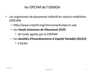 les OPCVM de l’UEMOA
• Les organismes de placement collectf en valeurs mobilières
(OPCVM)
– htp://www.crepmf.org/intervenants/opcvm.asp
– Les Fonds Communs de Placement (FCP)
• 16 Fonds agréés par la CREPMF
– Les Sociétés d’Investssement à Capital Variable (SICAV)
• 2 SICAV
21/02/23
M.KANDJI 30
 