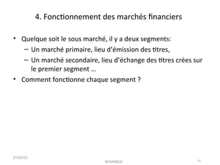 4. Fonctonnement des marchés fnanciers
• Quelque soit le sous marché, il y a deux segments:
– Un marché primaire, lieu d’émission des ttres,
– Un marché secondaire, lieu d’échange des ttres crées sur
le premier segment …
• Comment fonctonne chaque segment ?
21/02/23
M.KANDJI 33
 