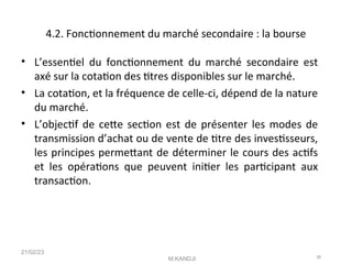 4.2. Fonctonnement du marché secondaire : la bourse
• L’essentel du fonctonnement du marché secondaire est
axé sur la cotaton des ttres disponibles sur le marché.
• La cotaton, et la fréquence de celle-ci, dépend de la nature
du marché.
• L’objectf de cete secton est de présenter les modes de
transmission d’achat ou de vente de ttre des investsseurs,
les principes permetant de déterminer le cours des actfs
et les opératons que peuvent initer les partcipant aux
transacton.
21/02/23
M.KANDJI 36
 