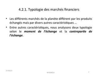 4.2.1. Typologie des marchés fnanciers
• Les diférents marchés de la planète diférent par les produits
échangés mais par divers autres caractéristques …
• Entre autres caractéristques, nous analysons deux typologie
selon le moment de l’échange et la contreparte de
l’échange.
21/02/23
M.KANDJI 37
 