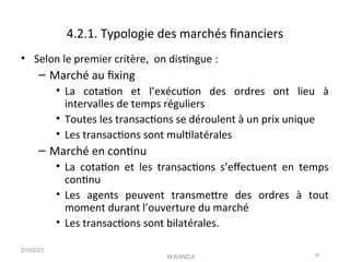 4.2.1. Typologie des marchés fnanciers
• Selon le premier critère, on distngue :
– Marché au fxing
• La cotaton et l’exécuton des ordres ont lieu à
intervalles de temps réguliers
• Toutes les transactons se déroulent à un prix unique
• Les transactons sont multlatérales
– Marché en contnu
• La cotaton et les transactons s’efectuent en temps
contnu
• Les agents peuvent transmetre des ordres à tout
moment durant l’ouverture du marché
• Les transactons sont bilatérales.
21/02/23
M.KANDJI 38
 