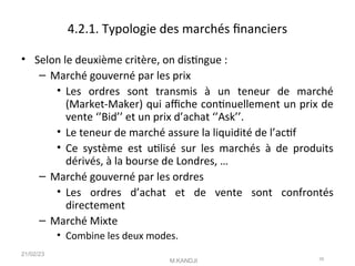 4.2.1. Typologie des marchés fnanciers
• Selon le deuxième critère, on distngue :
– Marché gouverné par les prix
• Les ordres sont transmis à un teneur de marché
(Market-Maker) qui afche contnuellement un prix de
vente ‘’Bid’’ et un prix d’achat ‘’Ask’’.
• Le teneur de marché assure la liquidité de l’actf
• Ce système est utlisé sur les marchés à de produits
dérivés, à la bourse de Londres, …
– Marché gouverné par les ordres
• Les ordres d’achat et de vente sont confrontés
directement
– Marché Mixte
• Combine les deux modes.
21/02/23
M.KANDJI 39
 