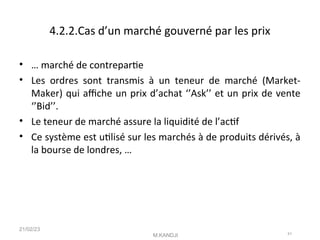 4.2.2.Cas d’un marché gouverné par les prix
• … marché de contreparte
• Les ordres sont transmis à un teneur de marché (Market-
Maker) qui afche un prix d’achat ‘’Ask’’ et un prix de vente
‘’Bid’’.
• Le teneur de marché assure la liquidité de l’actf
• Ce système est utlisé sur les marchés à de produits dérivés, à
la bourse de londres, …
21/02/23
M.KANDJI 41
 