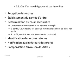 4.2.3. Cas d’un marché gouverné par les ordres
• Récepton des ordres
• Établissement du carnet d’ordre
• Déterminaton du cours d’équilibre
– Cours retenus doit maximiser les volumes échangés
– Si confit, Cours retenu est celui qui minimise le nombre de ttres non
servis
– Si confit, cours le plus proche du dernier cours coté.
• Identfcaton des ordres retenus
• Notfcaton aux initateurs des ordres
• Compensaton /Livraison des ttres.
21/02/23
M.KANDJI 42
 
