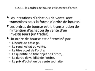 4.2.3.1. les ordres de bourse et le carnet d’ordre
Les intentons d’achat ou de vente sont
transmises sous la forme d’ordre de bourse.
Les ordres de bourse est la transcripton de
l’intenton d’achat ou de vente d’un
investsseurs (un trader)
Un ordre de bourse est déterminé par
◦ L’heure de passage,
◦ Le sens: Achat ou vente,
◦ Le ttre objet de l’ordre,
◦ La quantté de ttre objet de l’ordre,
◦ La durée de validité de l’ordre,
◦ Le prix d’achat ou de vente souhaité.
M.KANDJI 43
 