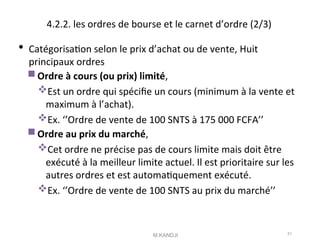4.2.2. les ordres de bourse et le carnet d’ordre (2/3)
 Catégorisaton selon le prix d’achat ou de vente, Huit
principaux ordres
Ordre à cours (ou prix) limité,
Est un ordre qui spécife un cours (minimum à la vente et
maximum à l’achat).
Ex. ‘’Ordre de vente de 100 SNTS à 175 000 FCFA’’
Ordre au prix du marché,
Cet ordre ne précise pas de cours limite mais doit être
exécuté à la meilleur limite actuel. Il est prioritaire sur les
autres ordres et est automatquement exécuté.
Ex. ‘’Ordre de vente de 100 SNTS au prix du marché’’
M.KANDJI 51
 