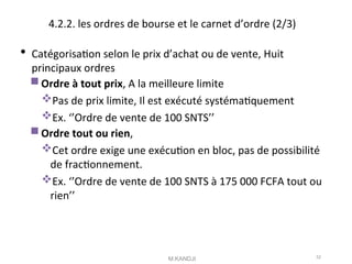 4.2.2. les ordres de bourse et le carnet d’ordre (2/3)
 Catégorisaton selon le prix d’achat ou de vente, Huit
principaux ordres
Ordre à tout prix, A la meilleure limite
Pas de prix limite, Il est exécuté systématquement
Ex. ‘’Ordre de vente de 100 SNTS’’
Ordre tout ou rien,
Cet ordre exige une exécuton en bloc, pas de possibilité
de fractonnement.
Ex. ‘’Ordre de vente de 100 SNTS à 175 000 FCFA tout ou
rien’’
M.KANDJI 52
 